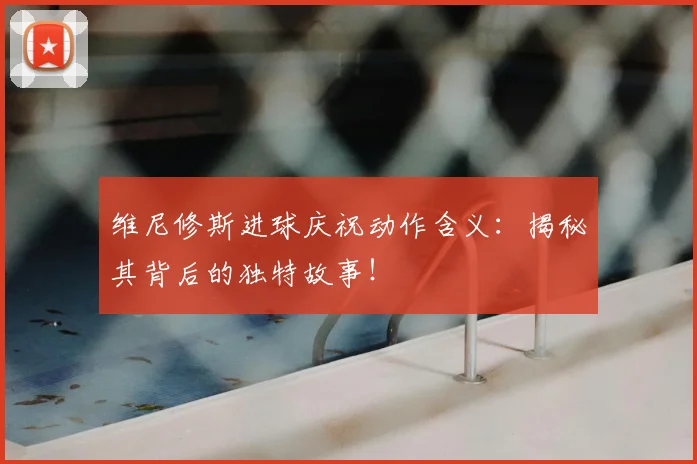 维尼修斯进球庆祝动作含义:揭秘其背后的独特故事!