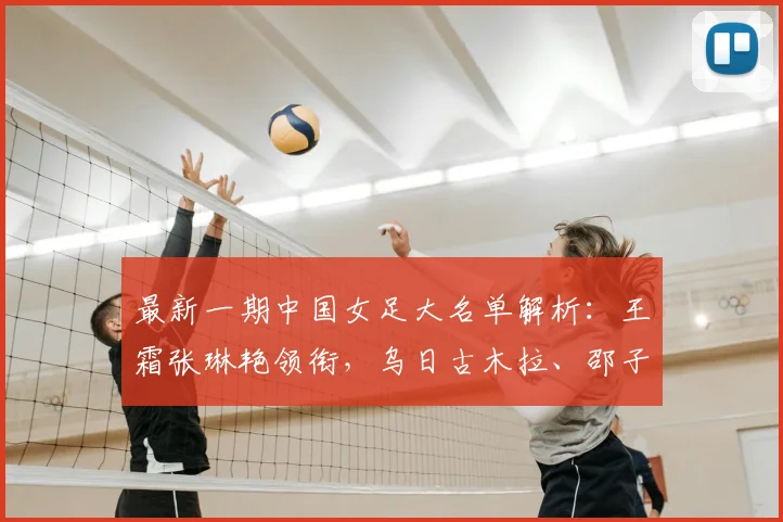 最新一期中国女足大名单解析:王霜张琳艳领衔,乌日古木拉、邵子钦等新面孔入选