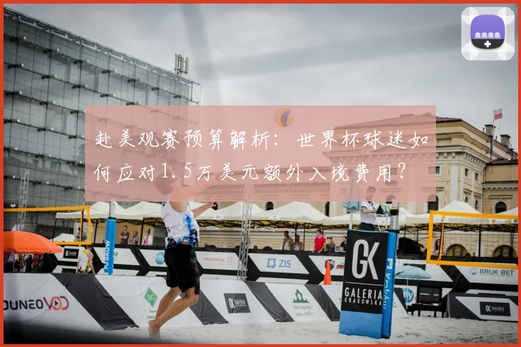 赴美观赛预算解析：世界杯球迷如何应对1.5万美元额外入境费用？
