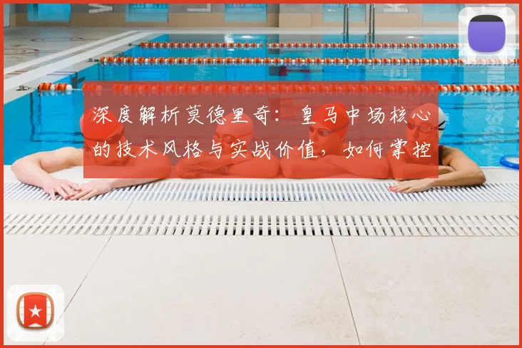 深度解析莫德里奇：皇马中场核心的技术风格与实战价值，如何掌控比赛节奏