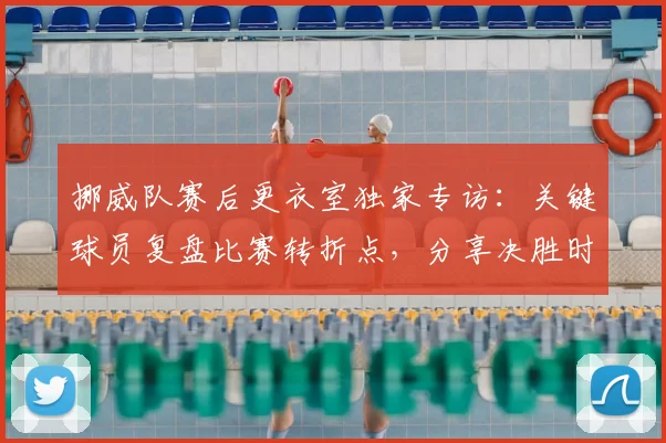 挪威队赛后更衣室独家专访:关键球员复盘比赛转折点,分享决胜时刻真实心态