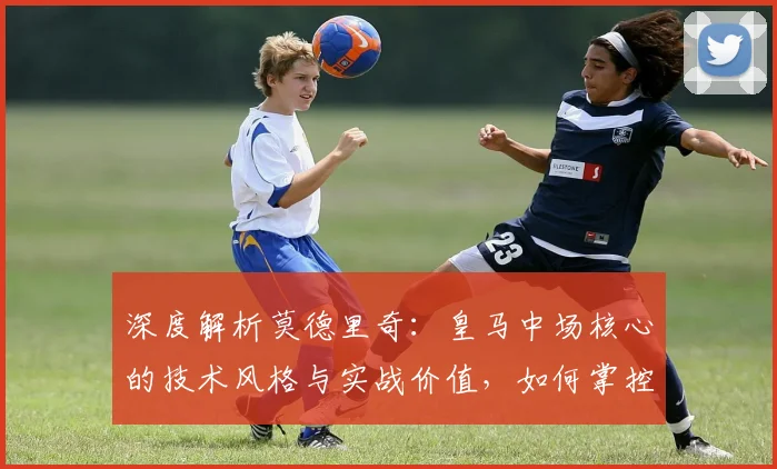深度解析莫德里奇:皇马中场核心的技术风格与实战价值,如何掌控比赛节奏