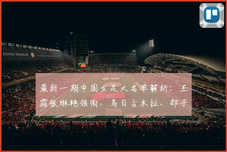 最新一期中国女足大名单解析：王霜张琳艳领衔，乌日古木拉、邵子钦等新面孔入选