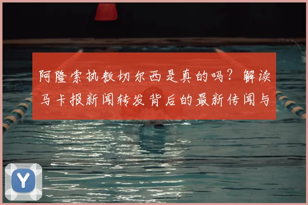 阿隆索执教切尔西是真的吗？解读马卡报新闻转发背后的最新传闻与真相